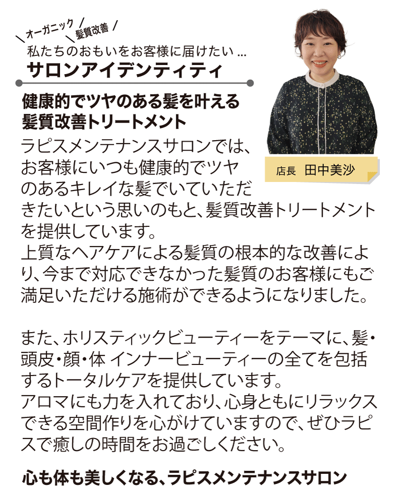 ラピスメンテナンスサロンでは、お客様にいつも健康的でツヤのあるキレイな髪でいていただきたいという思いのもと、髪質改善トリートメントを提供しています。
上質なヘアケアによる髪質の根本的な改善により、今まで対応できなかった髪質のお客様にもご満足いただける施術ができるようになりました。

また、ホリスティックビューティーをテーマに、髪・頭皮・顔・体 インナービューティーの全てを包括するトータルケアを提供しています。
アロマにも力を入れており、心身ともにリラックスできる空間作りを心がけていますので、ぜひラピスで癒しの時間をお過ごしください。