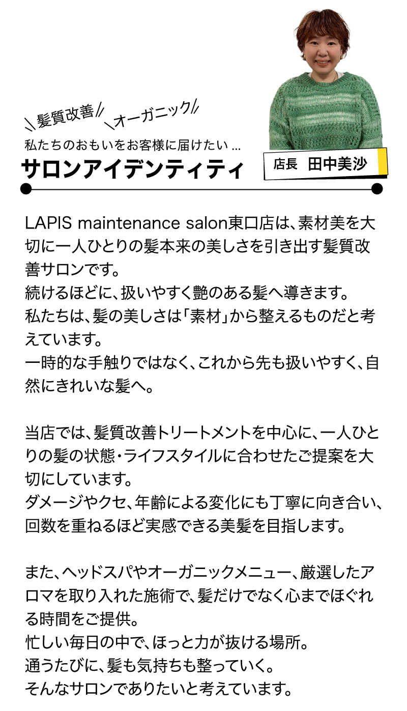 LAPIS maintenance salon東口店は、素材美を大切に一人ひとりの髪本来の美しさを引き出す髪質改善サロンです。
続けるほどに、扱いやすく艶のある髪へ導きます。
私たちは、髪の美しさは「素材」から整えるものだと考えています。
一時的な手触りではなく、これから先も扱いやすく、自然にきれいな髪へ。

当店では、髪質改善トリートメントを中心に、一人ひとりの髪の状態・ライフスタイルに合わせたご提案を大切にしています。
ダメージやクセ、年齢による変化にも丁寧に向き合い、回数を重ねるほど実感できる美髪を目指します。

また、ヘッドスパやオーガニックメニュー、厳選したアロマを取り入れた施術で、髪だけでなく心までほぐれる時間をご提供。
忙しい毎日の中で、ほっと力が抜ける場所。
通うたびに、髪も気持ちも整っていく。
そんなサロンでありたいと考えています。